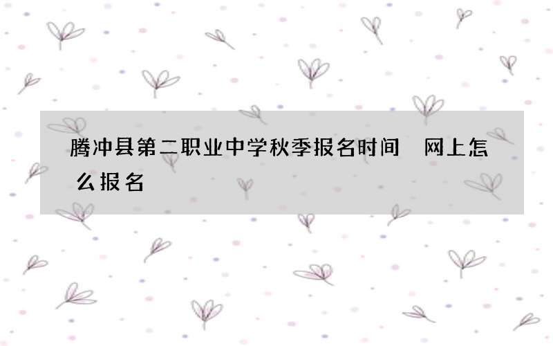 腾冲县第二职业中学秋季报名时间 网上怎么报名